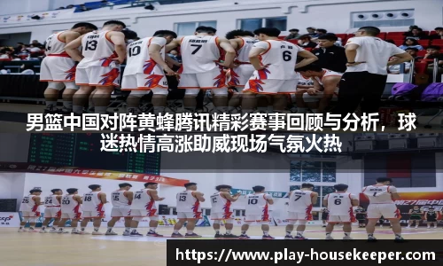 男篮中国对阵黄蜂腾讯精彩赛事回顾与分析,球迷热情高涨助威现场气氛火热